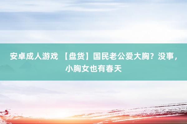 安卓成人游戏 【盘货】国民老公爱大胸？没事，小胸女也有春天