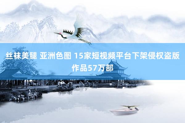 丝袜美腿 亚洲色图 15家短视频平台下架侵权盗版作品57万部