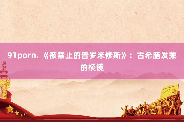 91porn. 《被禁止的普罗米修斯》：古希腊发蒙的棱镜