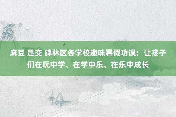 麻豆 足交 碑林区各学校趣味暑假功课：让孩子们在玩中学、在学中乐、在乐中成长