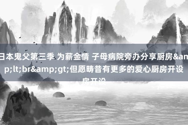 日本鬼父第三季 为薪金情 子母病院旁办分享厨房&lt;br&gt;但愿畴昔有更多的爱心厨房开设