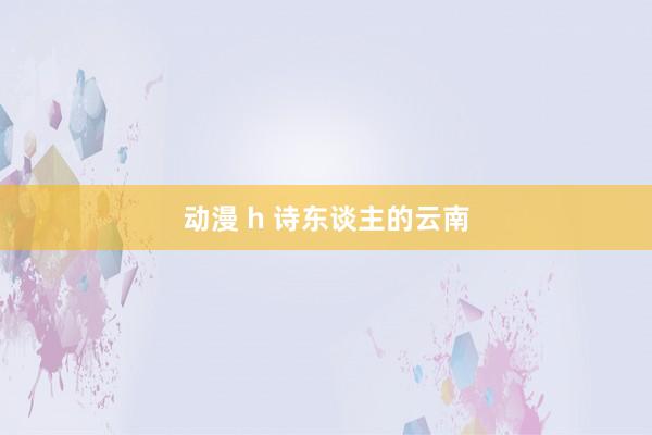 动漫 h 诗东谈主的云南