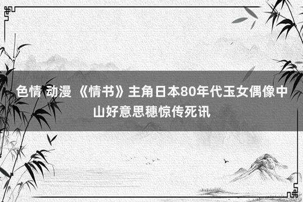 色情 动漫 《情书》主角日本80年代玉女偶像中山好意思穗惊传死讯