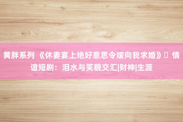 黄胖系列 《休妻宴上绝好意思令嫒向我求婚》‌情谊短剧：泪水与笑貌交汇|财神|生涯