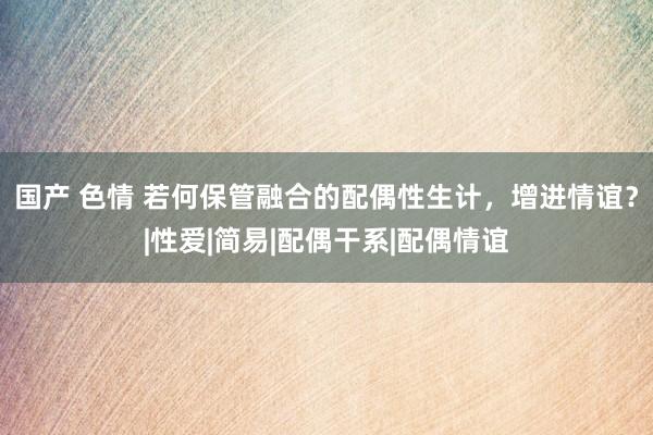 国产 色情 若何保管融合的配偶性生计，增进情谊？|性爱|简易|配偶干系|配偶情谊
