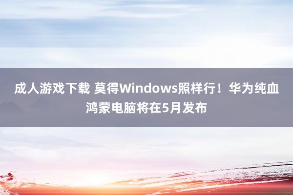成人游戏下载 莫得Windows照样行！华为纯血鸿蒙电脑将在5月发布