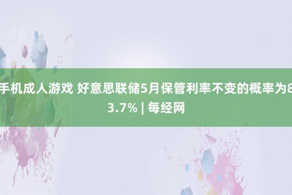 手机成人游戏 好意思联储5月保管利率不变的概率为83.7% | 每经网