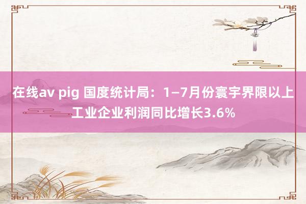 在线av pig 国度统计局：1—7月份寰宇界限以上工业企业利润同比增长3.6%
