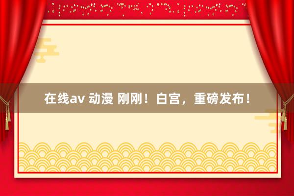 在线av 动漫 刚刚！白宫，重磅发布！