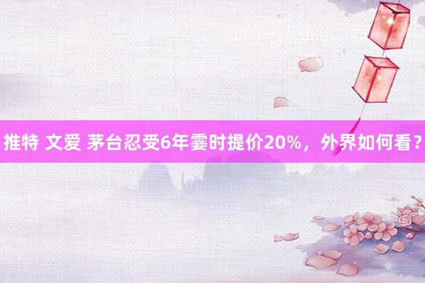 推特 文爱 茅台忍受6年霎时提价20%，外界如何看？