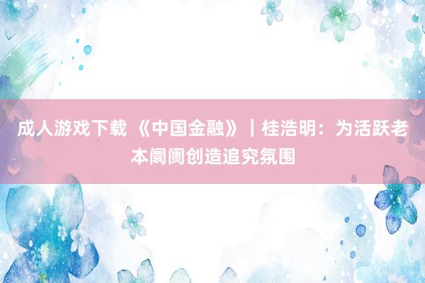 成人游戏下载 《中国金融》｜桂浩明：为活跃老本阛阓创造追究氛围