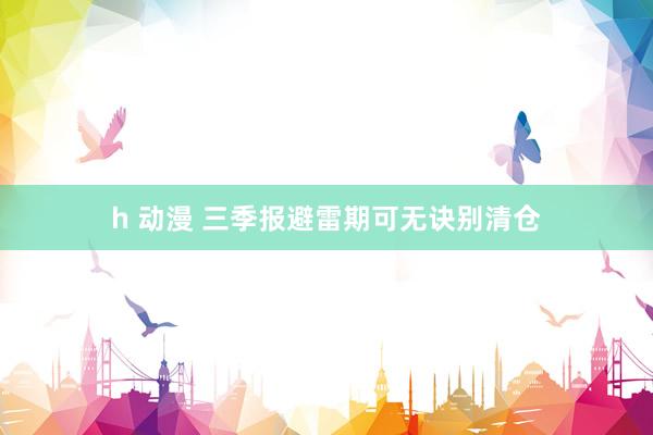 h 动漫 三季报避雷期可无诀别清仓