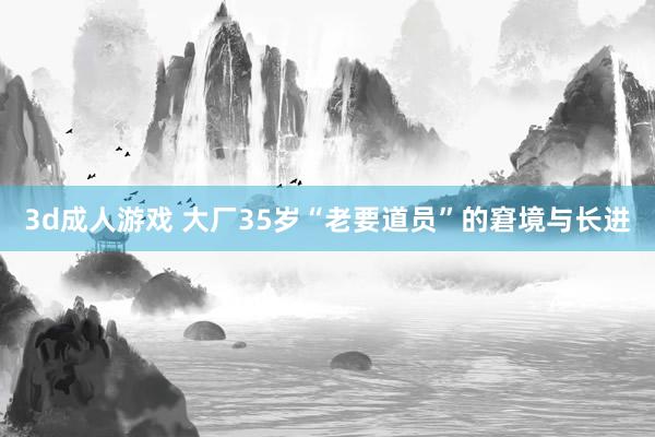 3d成人游戏 大厂35岁“老要道员”的窘境与长进