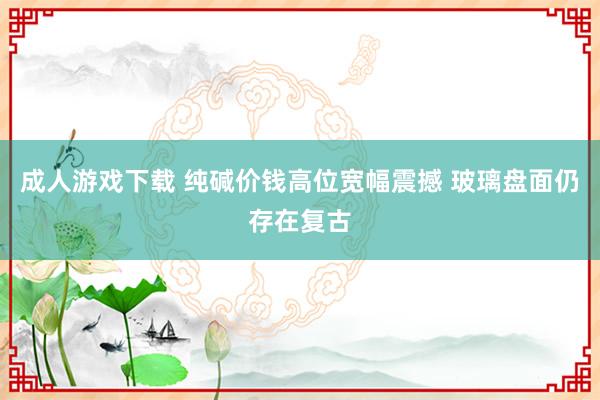 成人游戏下载 纯碱价钱高位宽幅震撼 玻璃盘面仍存在复古