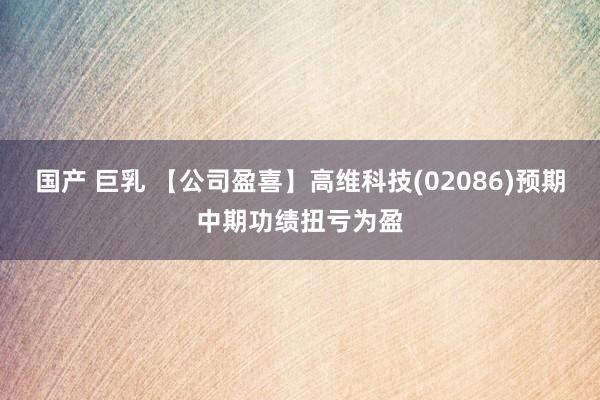 国产 巨乳 【公司盈喜】高维科技(02086)预期中期功绩扭亏为盈