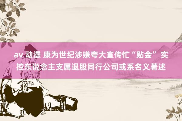 av 动漫 康为世纪涉嫌夸大宣传忙“贴金” 实控东说念主支属退股同行公司或系名义著述