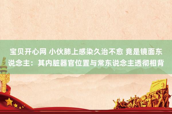 宝贝开心网 小伙肺上感染久治不愈 竟是镜面东说念主：其内脏器官位置与常东说念主透彻相背