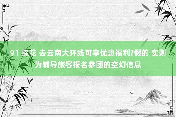 91 探花 去云南大环线可享优惠福利?假的 实则为辅导旅客报名参团的空幻信息