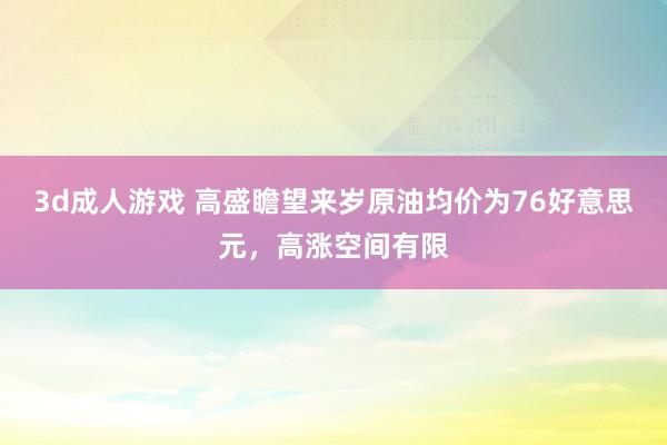 3d成人游戏 高盛瞻望来岁原油均价为76好意思元，高涨空间有限