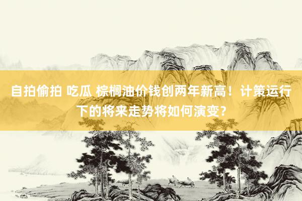 自拍偷拍 吃瓜 棕榈油价钱创两年新高！计策运行下的将来走势将如何演变？