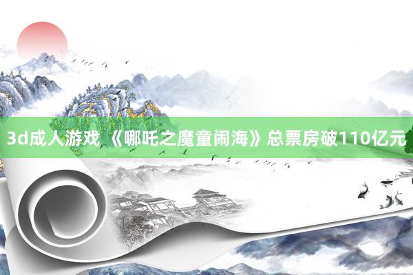 3d成人游戏 《哪吒之魔童闹海》总票房破110亿元