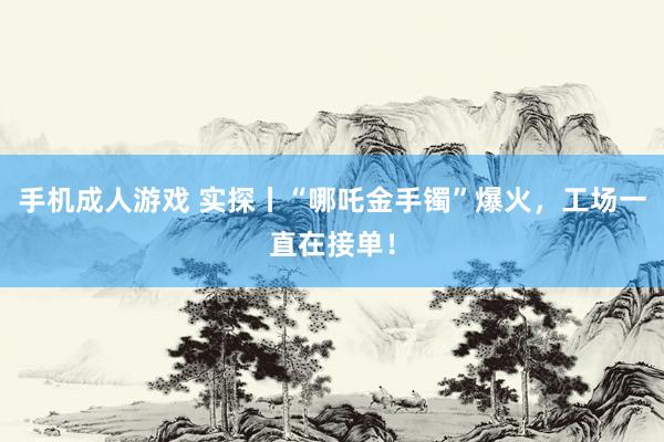 手机成人游戏 实探丨“哪吒金手镯”爆火，工场一直在接单！