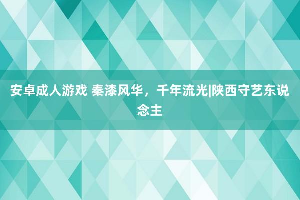 安卓成人游戏 秦漆风华，千年流光|陕西守艺东说念主