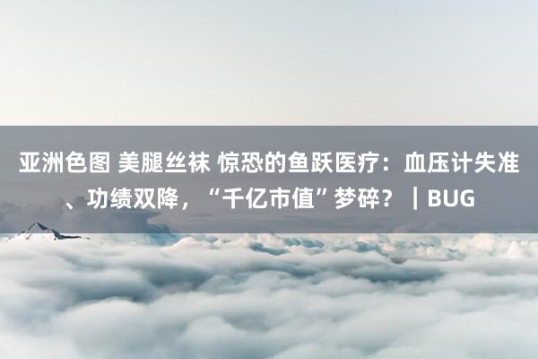 亚洲色图 美腿丝袜 惊恐的鱼跃医疗：血压计失准、功绩双降，“千亿市值”梦碎？｜BUG