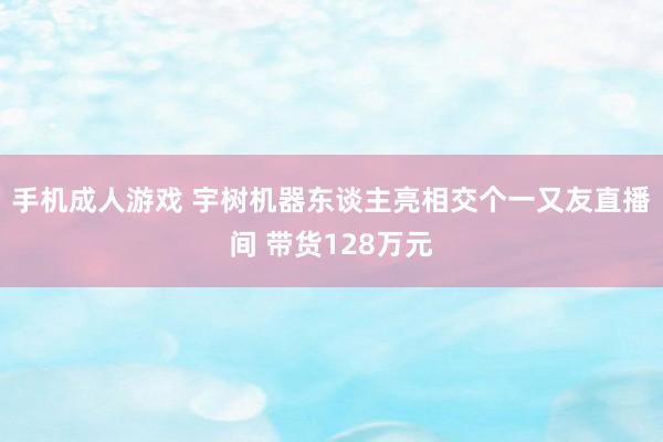 手机成人游戏 宇树机器东谈主亮相交个一又友直播间 带货128万元